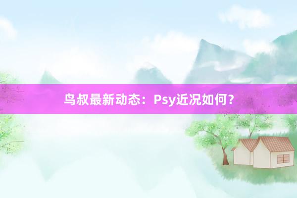 鸟叔最新动态：Psy近况如何？